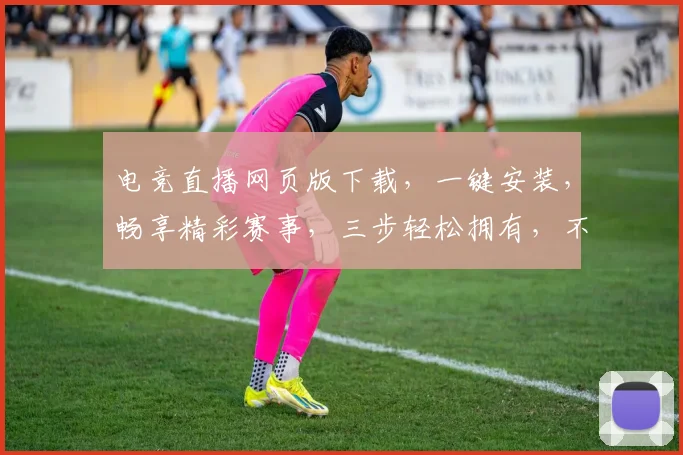 电竞直播网页版下载，一键安装，畅享精彩赛事，三步轻松拥有，不容错过