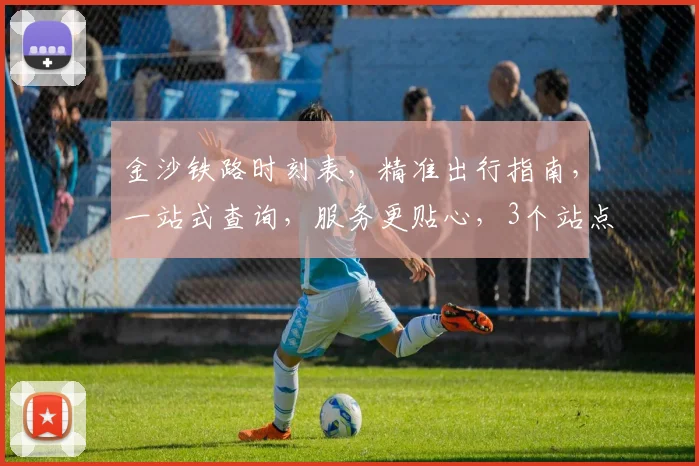 金沙铁路时刻表，精准出行指南，一站式查询，服务更贴心，3个站点，出行无忧，必看