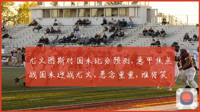 尤文图斯对国米比分预测,意甲焦点战国米迎战尤文,悬念重重,谁将笑到最后