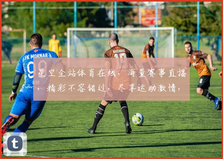 星空全站体育在线，海量赛事直播，精彩不容错过，尽享运动激情，三重福利等你来